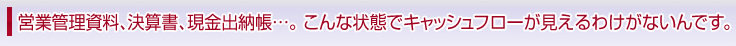 営業管理資料、決算書、現金出納帳…。こんな状態でキャッシュフローが見えるわけがないんです。