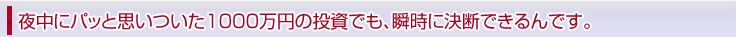 夜中にパッと思いついた1000万円の投資でも、瞬時に決断できるんです。