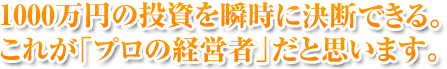 1000万円の投資を瞬時に決断できる。これが「プロの経営者」だと思います。