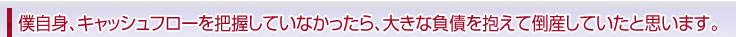 僕自身、キャッシュフローを理解していなかったら、大きな負債を抱えて倒産していたと思います。