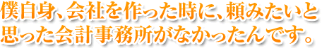 僕自身、会社を作った時に、頼みたいと思った会計事務所がなかったんです。