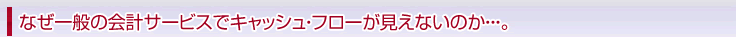 なぜ一般の会計サービスでキャッシュ・フローが見えないのか・・・。